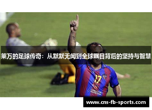 莱万的足球传奇:从默默无闻到全球瞩目背后的坚持与智慧 莱万的足球传奇:从默默无闻到全球瞩目背后的坚持与智慧