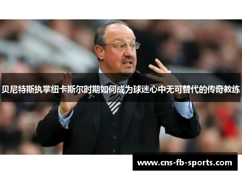 贝尼特斯执掌纽卡斯尔时期如何成为球迷心中无可替代的传奇教练